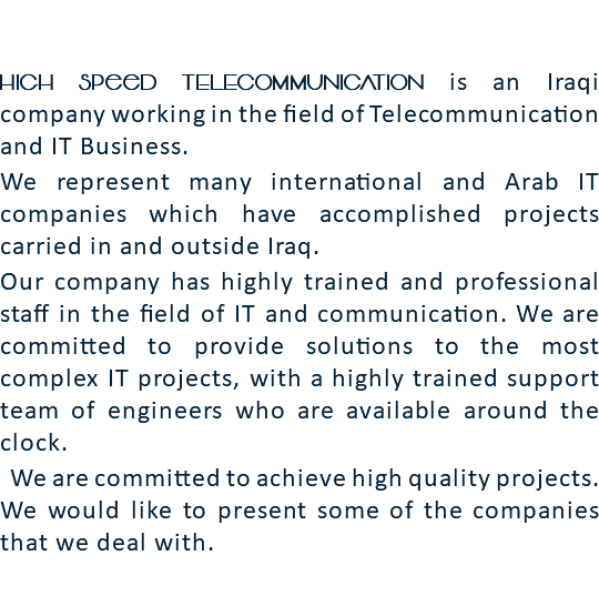 High Speed TELECOMMUNICATION is an Iraqi company working in the field of Telecommunication and IT Business. We represent many international and Arab IT companies which have accomplished projects carried in and outside Iraq. Our company has highly trained and professional staff in the field of IT and communication. We are committed to provide solutions to the most complex IT projects, with a highly trained support team of engineers who are available around the clock. We are committed to achieve high quality projects. We would like to present some of the companies that we deal with. 